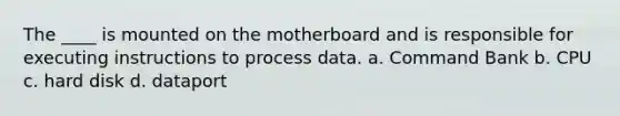 The ____ is mounted on the motherboard and is responsible for executing instructions to process data. a. Command Bank b. CPU c. hard disk d. dataport