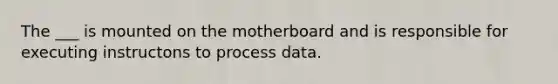 The ___ is mounted on the motherboard and is responsible for executing instructons to process data.