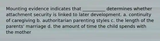 Mounting evidence indicates that __________ determines whether attachment security is linked to later development. a. continuity of caregiving b. authoritarian parenting styles c. the length of the parents' marriage d. the amount of time the child spends with the mother