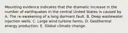 Mounting evidence indicates that the dramatic increase in the number of earthquakes in the central United States is caused by A. The re-awakening of a long dormant fault. B. Deep wastewater injection wells. C. Large wind turbine farms. D. Geothermal energy production. E. Global climate change.