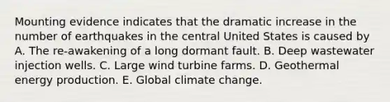 Mounting evidence indicates that the dramatic increase in the number of earthquakes in the central United States is caused by A. The re-awakening of a long dormant fault. B. Deep wastewater injection wells. C. Large wind turbine farms. D. Geothermal energy production. E. Global climate change.