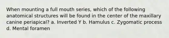When mounting a full mouth series, which of the following anatomical structures will be found in the center of the maxillary canine periapical? a. Inverted Y b. Hamulus c. Zygomatic process d. Mental foramen