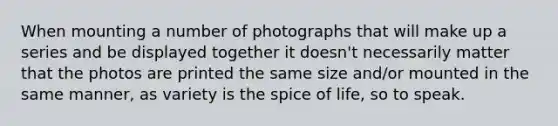 When mounting a number of photographs that will make up a series and be displayed together it doesn't necessarily matter that the photos are printed the same size and/or mounted in the same manner, as variety is the spice of life, so to speak.