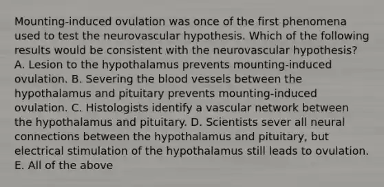 Mounting-induced ovulation was once of the first phenomena used to test the neurovascular hypothesis. Which of the following results would be consistent with the neurovascular hypothesis? A. Lesion to the hypothalamus prevents mounting-induced ovulation. B. Severing the blood vessels between the hypothalamus and pituitary prevents mounting-induced ovulation. C. Histologists identify a vascular network between the hypothalamus and pituitary. D. Scientists sever all neural connections between the hypothalamus and pituitary, but electrical stimulation of the hypothalamus still leads to ovulation. E. All of the above