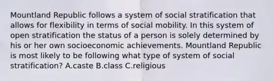 Mountland Republic follows a system of social stratification that allows for flexibility in terms of social mobility. In this system of open stratification the status of a person is solely determined by his or her own socioeconomic achievements. Mountland Republic is most likely to be following what type of system of social stratification? A.caste B.class C.religious