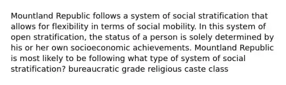 Mountland Republic follows a system of social stratification that allows for flexibility in terms of social mobility. In this system of open stratification, the status of a person is solely determined by his or her own socioeconomic achievements. Mountland Republic is most likely to be following what type of system of social stratification? bureaucratic grade religious caste class