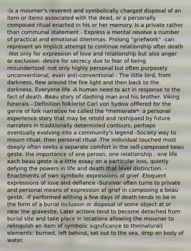 -is a mourner's reverent and symbolically charged disposal of an item or items associated with the dead, or a personally composed ritual enacted in his or her memory. Is a private rather than communal statement - Express a mental resolve a number of practical and emotional dilemmas. Prolong "griefwork" -can represent an implicit attempt to continue relationship after death -Not only for expression of love and relationship but also anger or exclusion -desire for secrecy due to fear of being misundertood -not only highly personal but often purposely unconventional, even anti-conventional - The little bird, from darkness, flew around the fire light and then back to the darkness. Everyone life -A human need to act in response to the fact of death -Beau story of dashing man and his brother. Viking funerals - Definition folklorist Carl von Sydow offfered for the genre of folk narrative he called the *memorate*: a personal experience story that may be retold and reshipaed by future narrators in traditionally determined contours, perhaps eventually evolving into a community's legend -Society way to mourn ritual, then personal ritual -The individual touched most deeply often seeks a separate comfort in the self-composed beau geste. the importance of one person, one relationship , one life each beau geste is a little essay on a particular loss, quietly defying the powers in life and death that level distinction. -Enactments of own symbolic expressions of grief -Eloquent expressions of love and defiance -Survivor often turns to private and personal means of expression of grief in composing a beau geste. -If performed withing a few days of death:tends to be in the form of a burial inclusion or disposal of some object at or near the gravesite. Later actions tend to become detached from burial site and take place in locations allowing the mourner to relinquish an item of symbolic significance to the(natural) elements: burned, left behind, set out to the sea, drop on body of water.