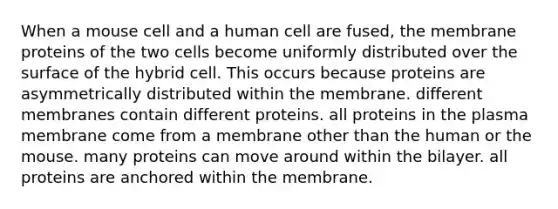 When a mouse cell and a human cell are fused, the membrane proteins of the two cells become uniformly distributed over the surface of the hybrid cell. This occurs because proteins are asymmetrically distributed within the membrane. different membranes contain different proteins. all proteins in the plasma membrane come from a membrane other than the human or the mouse. many proteins can move around within the bilayer. all proteins are anchored within the membrane.