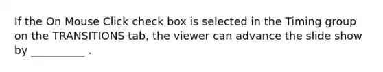 If the On Mouse Click check box is selected in the Timing group on the TRANSITIONS tab, the viewer can advance the slide show by __________ .