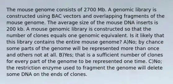 The mouse genome consists of 2700 Mb. A genomic library is constructed using BAC vectors and overlapping fragments of the mouse genome. The average size of the mouse DNA inserts is 200 kb. A mouse genomic library is constructed so that the number of clones equals one genomic equivalent. Is it likely that this library contains the entire mouse genome? A)No; by chance some parts of the genome will be represented more than once and others not at all. B)Yes; that is a sufficient number of clones for every part of the genome to be represented one time. C)No; the restriction enzyme used to fragment the genome will delete some DNA on the ends of clones.