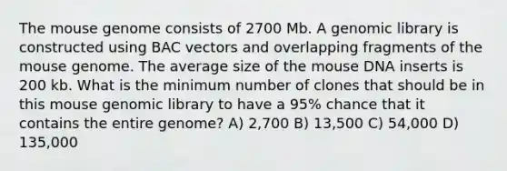 The mouse genome consists of 2700 Mb. A genomic library is constructed using BAC vectors and overlapping fragments of the mouse genome. The average size of the mouse DNA inserts is 200 kb. What is the minimum number of clones that should be in this mouse genomic library to have a 95% chance that it contains the entire genome? A) 2,700 B) 13,500 C) 54,000 D) 135,000