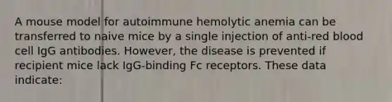 A mouse model for autoimmune hemolytic anemia can be transferred to naive mice by a single injection of anti-red blood cell IgG antibodies. However, the disease is prevented if recipient mice lack IgG-binding Fc receptors. These data indicate: