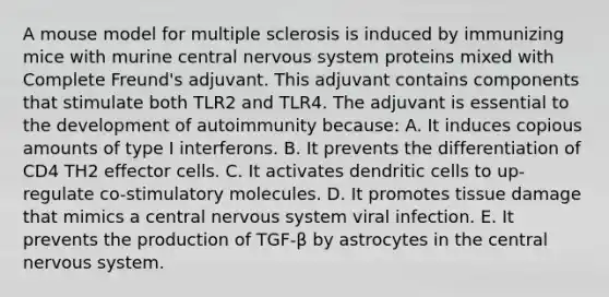 A mouse model for multiple sclerosis is induced by immunizing mice with murine central nervous system proteins mixed with Complete Freund's adjuvant. This adjuvant contains components that stimulate both TLR2 and TLR4. The adjuvant is essential to the development of autoimmunity because: A. It induces copious amounts of type I interferons. B. It prevents the differentiation of CD4 TH2 effector cells. C. It activates dendritic cells to up-regulate co-stimulatory molecules. D. It promotes tissue damage that mimics a central nervous system viral infection. E. It prevents the production of TGF-β by astrocytes in the central nervous system.