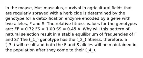 In the mouse, Mus musculus, survival in agricultural fields that are regularly sprayed with a herbicide is determined by the genotype for a detoxification enzyme encoded by a gene with two alleles, F and S. The relative fitness values for the genotypes are: FF = 0.72 FS = 1.00 SS = 0.45 A. Why will this pattern of natural selection result in a stable equilibrium of frequencies of F and S? The (_1_) genotype has the (_2_) fitness; therefore, a (_3_) will result and both the F and S alleles will be maintained in the population after they come to their (_4_).