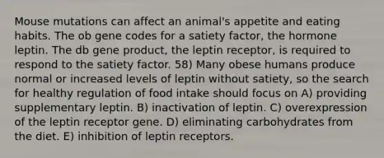 Mouse mutations can affect an animal's appetite and eating habits. The ob gene codes for a satiety factor, the hormone leptin. The db gene product, the leptin receptor, is required to respond to the satiety factor. 58) Many obese humans produce normal or increased levels of leptin without satiety, so the search for healthy regulation of food intake should focus on A) providing supplementary leptin. B) inactivation of leptin. C) overexpression of the leptin receptor gene. D) eliminating carbohydrates from the diet. E) inhibition of leptin receptors.