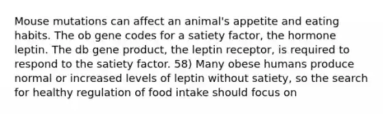 Mouse mutations can affect an animal's appetite and eating habits. The ob gene codes for a satiety factor, the hormone leptin. The db gene product, the leptin receptor, is required to respond to the satiety factor. 58) Many obese humans produce normal or increased levels of leptin without satiety, so the search for healthy regulation of food intake should focus on