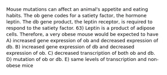 Mouse mutations can affect an animal's appetite and eating habits. The ob gene codes for a satiety factor, the hormone leptin. The db gene product, the leptin receptor, is required to respond to the satiety factor. 63) Leptin is a product of adipose cells. Therefore, a very obese mouse would be expected to have A) increased gene expression of ob and decreased expression of db. B) increased gene expression of db and decreased expression of ob. C) decreased transcription of both ob and db. D) mutation of ob or db. E) same levels of transcription and non-obese mice