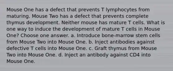 Mouse One has a defect that prevents T lymphocytes from maturing. Mouse Two has a defect that prevents complete thymus development. Neither mouse has mature T cells. What is one way to induce the development of mature T cells in Mouse One? Choose one answer. a. Introduce bone-marrow stem cells from Mouse Two into Mouse One. b. Inject antibodies against defective T cells into Mouse One. c. Graft thymus from Mouse Two into Mouse One. d. Inject an antibody against CD4 into Mouse One.