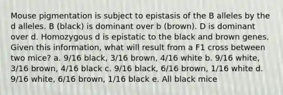 Mouse pigmentation is subject to epistasis of the B alleles by the d alleles. B (black) is dominant over b (brown). D is dominant over d. Homozygous d is epistatic to the black and brown genes. Given this information, what will result from a F1 cross between two mice? a. 9/16 black, 3/16 brown, 4/16 white b. 9/16 white, 3/16 brown, 4/16 black c. 9/16 black, 6/16 brown, 1/16 white d. 9/16 white, 6/16 brown, 1/16 black e. All black mice