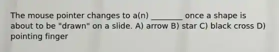 The mouse pointer changes to a(n) ________ once a shape is about to be "drawn" on a slide. A) arrow B) star C) black cross D) pointing finger