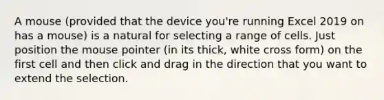 A mouse (provided that the device you're running Excel 2019 on has a mouse) is a natural for selecting a range of cells. Just position the mouse pointer (in its thick, white cross form) on the first cell and then click and drag in the direction that you want to extend the selection.