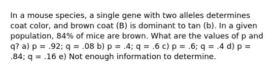 In a mouse species, a single gene with two alleles determines coat color, and brown coat (B) is dominant to tan (b). In a given population, 84% of mice are brown. What are the values of p and q? a) p = .92; q = .08 b) p = .4; q = .6 c) p = .6; q = .4 d) p = .84; q = .16 e) Not enough information to determine.