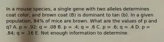 In a mouse species, a single gene with two alleles determines coat color, and brown coat (B) is dominant to tan (b). In a given population, 84% of mice are brown. What are the values of p and q? A. p = .92; q = .08 B. p = .4; q = .6 C. p = .6; q = .4 D. p = .84; q = .16 E. Not enough information to determine.