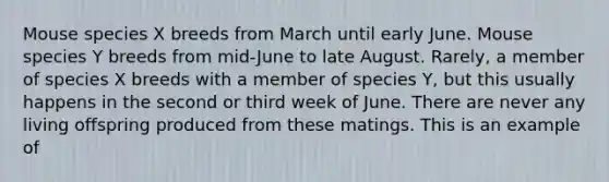 Mouse species X breeds from March until early June. Mouse species Y breeds from mid-June to late August. Rarely, a member of species X breeds with a member of species Y, but this usually happens in the second or third week of June. There are never any living offspring produced from these matings. This is an example of