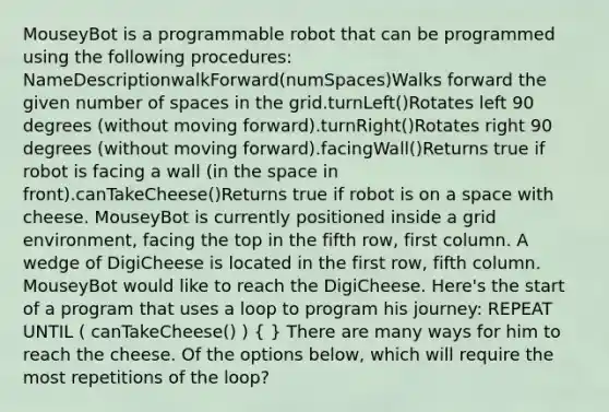 MouseyBot is a programmable robot that can be programmed using the following procedures: NameDescriptionwalkForward(numSpaces)Walks forward the given number of spaces in the grid.turnLeft()Rotates left 90 degrees (without moving forward).turnRight()Rotates right 90 degrees (without moving forward).facingWall()Returns true if robot is facing a wall (in <a href='https://www.questionai.com/knowledge/k0Lyloclid-the-space' class='anchor-knowledge'>the space</a> in front).canTakeCheese()Returns true if robot is on a space with cheese. MouseyBot is currently positioned inside a grid environment, facing the top in the fifth row, first column. A wedge of DigiCheese is located in the first row, fifth column. MouseyBot would like to reach the DigiCheese. Here's the start of a program that uses a loop to program his journey: REPEAT UNTIL ( canTakeCheese() ) ( ) There are many ways for him to reach the cheese. Of the options below, which will require the most repetitions of the loop?