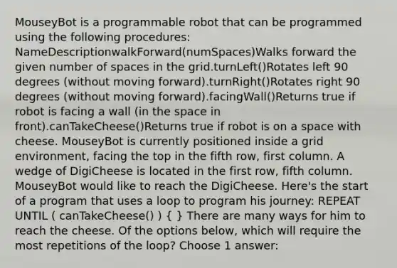 MouseyBot is a programmable robot that can be programmed using the following procedures: NameDescriptionwalkForward(numSpaces)Walks forward the given number of spaces in the grid.turnLeft()Rotates left 90 degrees (without moving forward).turnRight()Rotates right 90 degrees (without moving forward).facingWall()Returns true if robot is facing a wall (in <a href='https://www.questionai.com/knowledge/k0Lyloclid-the-space' class='anchor-knowledge'>the space</a> in front).canTakeCheese()Returns true if robot is on a space with cheese. MouseyBot is currently positioned inside a grid environment, facing the top in the fifth row, first column. A wedge of DigiCheese is located in the first row, fifth column. MouseyBot would like to reach the DigiCheese. Here's the start of a program that uses a loop to program his journey: REPEAT UNTIL ( canTakeCheese() ) ( ) There are many ways for him to reach the cheese. Of the options below, which will require the most repetitions of the loop? Choose 1 answer: