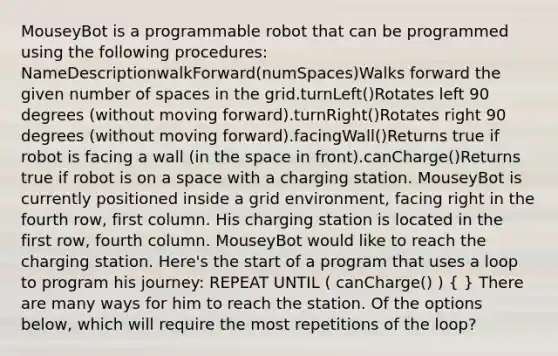 MouseyBot is a programmable robot that can be programmed using the following procedures: NameDescriptionwalkForward(numSpaces)Walks forward the given number of spaces in the grid.turnLeft()Rotates left 90 degrees (without moving forward).turnRight()Rotates right 90 degrees (without moving forward).facingWall()Returns true if robot is facing a wall (in <a href='https://www.questionai.com/knowledge/k0Lyloclid-the-space' class='anchor-knowledge'>the space</a> in front).canCharge()Returns true if robot is on a space with a charging station. MouseyBot is currently positioned inside a grid environment, facing right in the fourth row, first column. His charging station is located in the first row, fourth column. MouseyBot would like to reach the charging station. Here's the start of a program that uses a loop to program his journey: REPEAT UNTIL ( canCharge() ) ( ) There are many ways for him to reach the station. Of the options below, which will require the most repetitions of the loop?