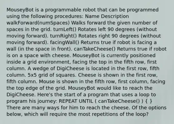 MouseyBot is a programmable robot that can be programmed using the following procedures: Name Description walkForward(numSpaces) Walks forward the given number of spaces in the grid. turnLeft() Rotates left 90 degrees (without moving forward). turnRight() Rotates right 90 degrees (without moving forward). facingWall() Returns true if robot is facing a wall (in the space in front). canTakeCheese() Returns true if robot is on a space with cheese. MouseyBot is currently positioned inside a grid environment, facing the top in the fifth row, first column. A wedge of DigiCheese is located in the first row, fifth column. 5x5 grid of squares. Cheese is shown in the first row, fifth column. Mouse is shown in the fifth row, first column, facing the top edge of the grid. MouseyBot would like to reach the DigiCheese. Here's the start of a program that uses a loop to program his journey: REPEAT UNTIL ( canTakeCheese() ) ( ) There are many ways for him to reach the cheese. Of the options below, which will require the most repetitions of the loop?