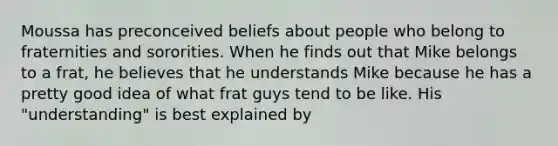 Moussa has preconceived beliefs about people who belong to fraternities and sororities. When he finds out that Mike belongs to a frat, he believes that he understands Mike because he has a pretty good idea of what frat guys tend to be like. His "understanding" is best explained by