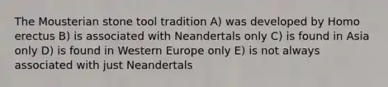 The Mousterian stone tool tradition A) was developed by Homo erectus B) is associated with Neandertals only C) is found in Asia only D) is found in Western Europe only E) is not always associated with just Neandertals