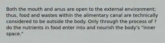 Both the mouth and anus are open to the external environment; thus, food and wastes within the alimentary canal are technically considered to be outside the body. Only through the process of ? do the nutrients in food enter into and nourish the body's "inner space."