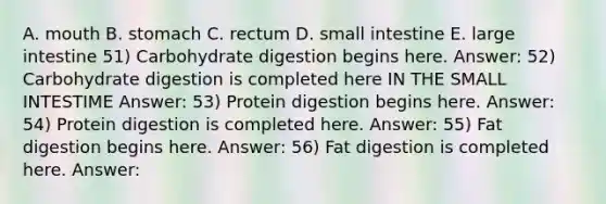 A. mouth B. stomach C. rectum D. small intestine E. large intestine 51) Carbohydrate digestion begins here. Answer: 52) Carbohydrate digestion is completed here IN THE SMALL INTESTIME Answer: 53) Protein digestion begins here. Answer: 54) Protein digestion is completed here. Answer: 55) Fat digestion begins here. Answer: 56) Fat digestion is completed here. Answer: