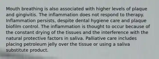 Mouth breathing is also associated with higher levels of plaque and gingivitis. The inflammation does not respond to therapy. Inflammation persists, despite dental hygiene care and plaque biofilm control. The inflammation is thought to occur because of the constant drying of the tissues and the interference with the natural protective factors in saliva. Palliative care includes placing petroleum jelly over the tissue or using a saliva substitute product.