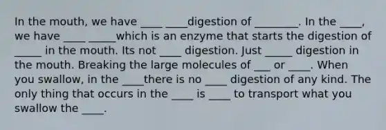 In the mouth, we have ____ ____digestion of ________. In the ____, we have ____ _____which is an enzyme that starts the digestion of _____ in the mouth. Its not ____ digestion. Just _____ digestion in the mouth. Breaking the large molecules of ___ or ____. When you swallow, in the ____there is no ____ digestion of any kind. The only thing that occurs in the ____ is ____ to transport what you swallow the ____.