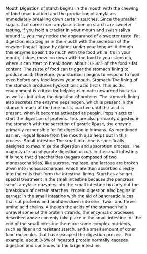 Mouth Digestion of starch begins in the mouth with the chewing of food (mastication) and the production of amylases immediately breaking down certain starches. Since the smaller sugars that come from amylase action on starch are sweeter tasting, if you hold a cracker in your mouth and swish saliva around it, you may notice the appearance of a sweeter taste. Fat digestion also begins in the mouth with the secretion of the enzyme lingual lipase by glands under your tongue. Although this enzyme doesn't do much with the food while it's in your mouth, it does move on down with the food to your stomach, where it can start to break down about 10-30% of the food's fat content. The taste of food can trigger the stomach lining to produce acid; therefore, your stomach begins to respond to food even before any food leaves your mouth. Stomach The lining of the stomach produces hydrochloric acid (HCl). This acidic environment is critical for helping eliminate unwanted bacteria as well as initiating the digestion of proteins. The stomach lining also secretes the enzyme pepsinogen, which is present in the stomach much of the time but is inactive until the acid is present, when it becomes activated as pepsin. Pepsin acts to start the digestion of proteins. Fats are also primarily digested in the stomach with the secretion of gastric lipase, the enzyme primarily responsible for fat digestion in humans. As mentioned earlier, lingual lipase from the mouth also helps out in this process. Small intestine The small intestine is specifically designed to maximize the digestion and absorption process. The majority of carbohydrate digestion occurs in the small intestine. It is here that disaccharides (sugars composed of two monosaccharides) like sucrose, maltose, and lactose are broken down into monosaccharides, which are then absorbed directly into the cells that form the intestinal lining. Starches also get special treatment in the small intestine because the pancreas sends amylase enzymes into the small intestine to carry out the breakdown of certain starches. Protein digestion also begins in earnest in the small intestine with the aid of pancreatic juices that cut proteins and peptides down into one-, two-, and three-amino acid chains. Although the acids of the stomach help unravel some of the protein strands, the enzymatic processes described above can only take place in the small intestine. At the end of the small intestine there are some complex nutrients, such as fiber and resistant starch, and a small amount of other food molecules that have escaped the digestion process. For example, about 3-5% of ingested protein normally escapes digestion and continues to the large intestine.