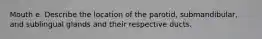 Mouth e. Describe the location of the parotid, submandibular, and sublingual glands and their respective ducts.