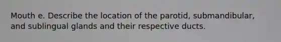 Mouth e. Describe the location of the parotid, submandibular, and sublingual glands and their respective ducts.