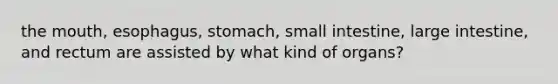 the mouth, esophagus, stomach, small intestine, large intestine, and rectum are assisted by what kind of organs?