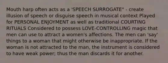 Mouth harp often acts as a 'SPEECH SURROGATE" - create illusion of speech or disguise speech in musical context Played for PERSONAL ENJOYMENT as well as traditional COURTING RITUALS Considered to possess LOVE-CONTROLLING magic that men can use to attract a women's affections. The men can 'say' things to a woman that might otherwise be inappropriate. If the woman is not attracted to the man, the instrument is considered to have weak power; thus the man discards it for another.