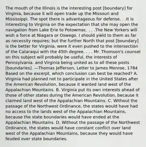 <a href='https://www.questionai.com/knowledge/krBoWYDU6j-the-mouth' class='anchor-knowledge'>the mouth</a> of the Illinois is the interesting post [boundary] for Virginia, because it will open trade up the Missouri and Mississippi. The spot there is advantageous for defense. . .It is interesting to Virginia on the expectation that she may open the navigation from Lake Erie to Potowmac. . . .The New Yorkers will wish a force at Niagara or Oswego. I should yield to them as far as necessity requires; but the further North that post [boundary] is the better for Virginia, were it even pushed to the intersection of the Cataraqui with the 45th degree. . . . Mr. Thomson's counsel on this subject will probably be useful, the interests of Pennsylvania. and Virginia being united as to all these posts [boundaries]. —<a href='https://www.questionai.com/knowledge/kHyncoPsXv-thomas-jefferson' class='anchor-knowledge'>thomas jefferson</a>, Letter to James Monroe, 1784 Based on the excerpt, which conclusion can best be reached? A. Virginia had planned not to participate in the United States after <a href='https://www.questionai.com/knowledge/keiVE7hxWY-the-american' class='anchor-knowledge'>the american</a> Revolution, because it wanted land west of the Appalachian Mountains. B. Virginia put its own interests ahead of those of other states during the American Revolution, because it claimed land west of the Appalachian Mountains. C. Without the passage of the Northwest Ordinance, the states would have had no access to the lands west of the Appalachian Mountains, because the state boundaries would have ended at the Appalachian Mountains. D. Without the passage of the Northwest Ordinance, the states would have constant conflict over land west of the Appalachian Mountains, because they would have feuded over state boundaries.