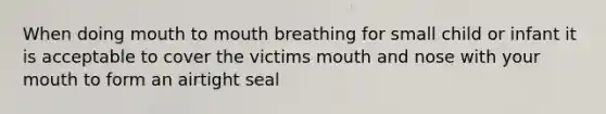 When doing mouth to mouth breathing for small child or infant it is acceptable to cover the victims mouth and nose with your mouth to form an airtight seal