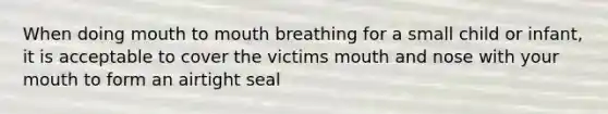 When doing mouth to mouth breathing for a small child or infant, it is acceptable to cover the victims mouth and nose with your mouth to form an airtight seal