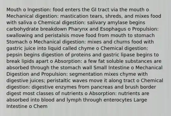 Mouth o Ingestion: food enters the GI tract via the mouth o Mechanical digestion: mastication tears, shreds, and mixes food with saliva o Chemical digestion: salivary amylase begins carbohydrate breakdown Pharynx and Esophagus o Propulsion: swallowing and peristalsis move food from mouth to stomach Stomach o Mechanical digestion: mixes and churns food with gastric juice into liquid called chyme o Chemical digestion: pepsin begins digestion of proteins and gastric lipase begins to break lipids apart o Absorption: a few fat soluble substances are absorbed through the stomach wall Small Intestine o Mechanical Digestion and Propulsion: segmentation mixes chyme with digestive juices; peristaltic waves move it along tract o Chemical digestion: digestive enzymes from pancreas and brush border digest most classes of nutrients o Absorption: nutrients are absorbed into blood and lymph through enterocytes Large Intestine o Chem