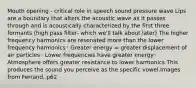 Mouth opening - critical role in speech sound pressure wave Lips are a boundary that alters the acoustic wave as it passes through and is acoustically characterized by the first three formants (high pass filter- which we'll talk about later) The higher frequency harmonics are resonated more than the lower frequency harmonics◦ Greater energy = greater displacement of air particles◦ Lower frequencies have greater energy◦ Atmosphere offers greater resistance to lower harmonics This produces the sound you perceive as the specific vowel.Images from Ferrand, p62