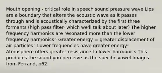 Mouth opening - critical role in speech sound pressure wave Lips are a boundary that alters the acoustic wave as it passes through and is acoustically characterized by the first three formants (high pass filter- which we'll talk about later) The higher frequency harmonics are resonated more than the lower frequency harmonics◦ Greater energy = greater displacement of air particles◦ Lower frequencies have greater energy◦ Atmosphere offers greater resistance to lower harmonics This produces the sound you perceive as the specific vowel.Images from Ferrand, p62