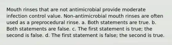 Mouth rinses that are not antimicrobial provide moderate infection control value. Non-antimicrobial mouth rinses are often used as a preprocedural rinse. a. Both statements are true. b. Both statements are false. c. The first statement is true; the second is false. d. The first statement is false; the second is true.